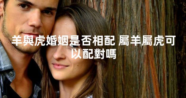 羊與虎婚姻是否相配 屬羊屬虎可以配對嗎